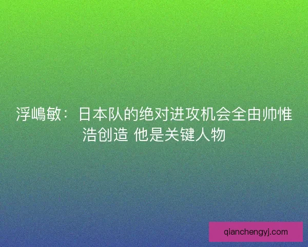 浮嶋敏：日本队的绝对进攻机会全由帅惟浩创造 他是关键人物