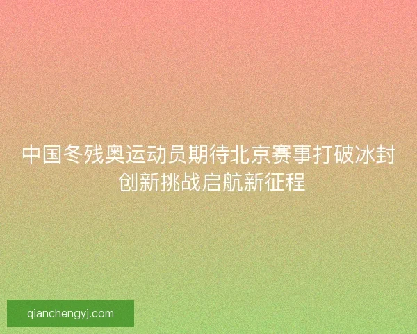 中国冬残奥运动员期待北京赛事打破冰封 创新挑战启航新征程